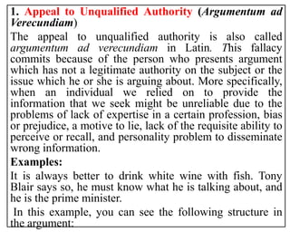 1. Appeal to Unqualified Authority (Argumentum ad
Verecundiam)
The appeal to unqualified authority is also called
argumentum ad verecundiam in Latin. This fallacy
commits because of the person who presents argument
which has not a legitimate authority on the subject or the
issue which he or she is arguing about. More specifically,
when an individual we relied on to provide the
information that we seek might be unreliable due to the
problems of lack of expertise in a certain profession, bias
or prejudice, a motive to lie, lack of the requisite ability to
perceive or recall, and personality problem to disseminate
wrong information.
Examples:
It is always better to drink white wine with fish. Tony
Blair says so, he must know what he is talking about, and
he is the prime minister.
In this example, you can see the following structure in
the argument:
 