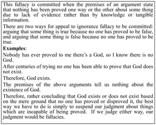 This fallacy is committed when the premises of an argument state
that nothing has been proved one way or the other about some thing
due to lack of evidence rather than by knowledge or tangible
information.
There are two ways for appeal to ignorance fallacy to be committed:
arguing that some thing is true because no one has proved to be false,
and arguing that some thing is false because no one has proved to be
true.
Examples:
Nobody has ever proved to me there’s a God, so I know there is no
God.
After centuries of trying no one has been able to prove that God does
not exist.
Therefore, God exists.
The premises of the above arguments tell us nothing about the
existence of God.
Therefore, rather concluding that God exists or does not exist based
on the mere ground that no one has proved or disproved it, the best
way we have to do is simply to suspend our judgment about things
which are incapable of being proved. If we judge either way, our
judgment would be fallacies.
 