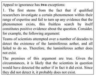 Appeal to ignorance has two exceptions:
1. The first stems from the fact that if qualified
researchers investigate a certain phenomenon within their
range of expertise and fail to turn up any evidence that the
phenomenon exists, this fruitless search by itself
constitutes positive evidence about the question. Consider,
for example, the following argument:
Teams of scientists attempted over a number of decades to
detect the existence of the luminiferous aether, and all
failed to do so. Therefore, the luminiferous aether does
not exist.
The premises of this argument are true. Given the
circumstances, it is likely that the scientists in question
would have detected the aether if in fact it did exist. Since
they did not detect it, it probably does not exist.
 