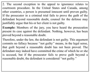 2. The second exception to the appeal to ignorance relates to
courtroom procedure. In the United States and Canada, among
other countries, a person is presumed innocent until proven guilty.
If the prosecutor in a criminal trial fails to prove the guilt of the
defendant beyond reasonable doubt, counsel for the defense may
justifiably argue that his or her client is not guilty.
Example: Members of the jury, you have heard the prosecution
present its case against the defendant. Nothing, however, has been
proved beyond a reasonable doubt.
Therefore, under the law, the defendant is not guilty. This argument
commits no fallacy because ‘‘not guilty’’ means, in the legal sense,
that guilt beyond a reasonable doubt has not been proved. The
defendant may indeed have committed the crime of which he or she
is accused, but if the prosecutor fails to prove guilt beyond a
reasonable doubt, the defendant is considered ‘‘not guilty.’’
 