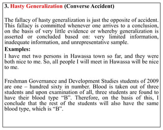 3. Hasty Generalization (Converse Accident)
The fallacy of hasty generalization is just the opposite of accident.
This fallacy is committed whenever one arrives to a conclusion,
on the basis of very little evidence or whereby generalization is
asserted or concluded based on: very limited information,
inadequate information, and unrepresentative sample.
Examples:
I have met two persons in Hawassa town so far, and they were
both nice to me. So, all people I will meet in Hawassa will be nice
to me.
Freshman Governance and Development Studies students of 2009
are one – hundred sixty in number. Blood is taken out of three
students and upon examination of all, three students are found to
have their blood type “B”. Therefore, on the basis of this, I
conclude that the rest of the students will also have the same
blood type, which is “B”.
 