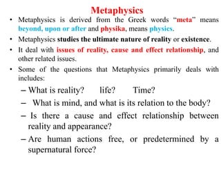Metaphysics
• Metaphysics is derived from the Greek words “meta” means
beyond, upon or after and physika, means physics.
• Metaphysics studies the ultimate nature of reality or existence.
• It deal with issues of reality, cause and effect relationship, and
other related issues.
• Some of the questions that Metaphysics primarily deals with
includes:
– What is reality? life? Time?
– What is mind, and what is its relation to the body?
– Is there a cause and effect relationship between
reality and appearance?
– Are human actions free, or predetermined by a
supernatural force?
 