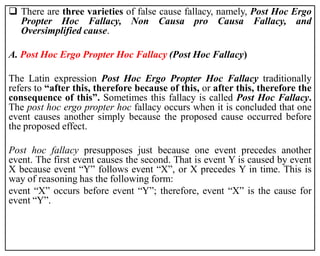  There are three varieties of false cause fallacy, namely, Post Hoc Ergo
Propter Hoc Fallacy, Non Causa pro Causa Fallacy, and
Oversimplified cause.
A. Post Hoc Ergo Propter Hoc Fallacy (Post Hoc Fallacy)
The Latin expression Post Hoc Ergo Propter Hoc Fallacy traditionally
refers to “after this, therefore because of this, or after this, therefore the
consequence of this”. Sometimes this fallacy is called Post Hoc Fallacy.
The post hoc ergo propter hoc fallacy occurs when it is concluded that one
event causes another simply because the proposed cause occurred before
the proposed effect.
Post hoc fallacy presupposes just because one event precedes another
event. The first event causes the second. That is event Y is caused by event
X because event “Y” follows event “X”, or X precedes Y in time. This is
way of reasoning has the following form:
event “X” occurs before event “Y”; therefore, event “X” is the cause for
event “Y”.
 