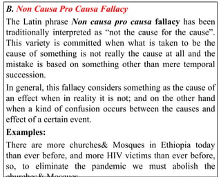 B. Non Causa Pro Causa Fallacy
The Latin phrase Non causa pro causa fallacy has been
traditionally interpreted as “not the cause for the cause”.
This variety is committed when what is taken to be the
cause of something is not really the cause at all and the
mistake is based on something other than mere temporal
succession.
In general, this fallacy considers something as the cause of
an effect when in reality it is not; and on the other hand
when a kind of confusion occurs between the causes and
effect of a certain event.
Examples:
There are more churches& Mosques in Ethiopia today
than ever before, and more HIV victims than ever before,
so, to eliminate the pandemic we must abolish the
 