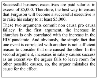 Successful business executives are paid salaries in
excess of $5,000. Therefore, the best way to ensure
that Ferguson will become a successful executive is
to raise his salary to at least $5,000.
These two arguments commit non causa pro causa
fallacy. In the first argument, the increase in
churches is only correlated with the increase in the
HIV pandemic. And obviously, the simple fact that
one event is correlated with another is not sufficient
reason to consider that one caused the other. In the
second argument, increases in salary causes success
as an executive- the arguer fails to leave room for
other possible causes, so, the arguer mistakes the
cause for the effect.
 