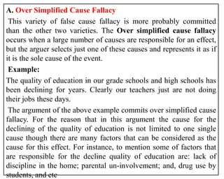 A. Over Simplified Cause Fallacy
This variety of false cause fallacy is more probably committed
than the other two varieties. The Over simplified cause fallacy
occurs when a large number of causes are responsible for an effect,
but the arguer selects just one of these causes and represents it as if
it is the sole cause of the event.
Example:
The quality of education in our grade schools and high schools has
been declining for years. Clearly our teachers just are not doing
their jobs these days.
The argument of the above example commits over simplified cause
fallacy. For the reason that in this argument the cause for the
declining of the quality of education is not limited to one single
cause though there are many factors that can be considered as the
cause for this effect. For instance, to mention some of factors that
are responsible for the decline quality of education are: lack of
discipline in the home; parental un-involvement; and, drug use by
students, and etc
 
