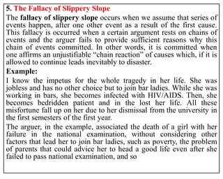 5. The Fallacy of Slippery Slope
The fallacy of slippery slope occurs when we assume that series of
events happen, after one other event as a result of the first cause.
This fallacy is occurred when a certain argument rests on chains of
events and the arguer fails to provide sufficient reasons why this
chain of events committed. In other words, it is committed when
one affirms an unjustifiable “chain reaction” of causes which, if it is
allowed to continue leads inevitably to disaster.
Example:
I know the impetus for the whole tragedy in her life. She was
jobless and has no other choice but to join bar ladies. While she was
working in bars, she becomes infected with HIV/AIDS. Then, she
becomes bedridden patient and in the lost her life. All these
misfortune fall up on her due to her dismissal from the university in
the first semesters of the first year.
The arguer, in the example, associated the death of a girl with her
failure in the national examination, without considering other
factors that lead her to join bar ladies, such as poverty, the problem
of parents that could advice her to head a good life even after she
failed to pass national examination, and so
 