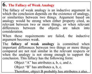 6. The Fallacy of Weak Analogy
The fallacy of weak analogy is an inductive argument in
which the conclusion depends on the existence of analogy,
or similarities between two things. Argument based on
analogy would be strong when either property cited, as
relevant between two or more things, or when relevant
differences between the objects are taken into
consideration.
When these requirements are failed, the inductive
argument becomes weak.
The fallacy of weak analogy is committed when
important differences between two things or more things
compared are not real similar in the relevant respects or
when the analogy is not strong enough to support the
conclusion. This fallacy has the following form:
Object “A” has attributes a, b, c, and z.
Object “B” has attributes a, b, c.
Therefore, object B probably has attributes z also.
 