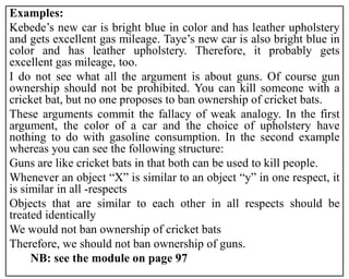 Examples:
Kebede’s new car is bright blue in color and has leather upholstery
and gets excellent gas mileage. Taye’s new car is also bright blue in
color and has leather upholstery. Therefore, it probably gets
excellent gas mileage, too.
I do not see what all the argument is about guns. Of course gun
ownership should not be prohibited. You can kill someone with a
cricket bat, but no one proposes to ban ownership of cricket bats.
These arguments commit the fallacy of weak analogy. In the first
argument, the color of a car and the choice of upholstery have
nothing to do with gasoline consumption. In the second example
whereas you can see the following structure:
Guns are like cricket bats in that both can be used to kill people.
Whenever an object “X” is similar to an object “y” in one respect, it
is similar in all -respects
Objects that are similar to each other in all respects should be
treated identically
We would not ban ownership of cricket bats
Therefore, we should not ban ownership of guns.
NB: see the module on page 97
 