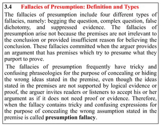 3.4 Fallacies of Presumption: Definition and Types
The fallacies of presumption include four different types of
fallacies, namely: begging the question, complex question, false
dichotomy, and suppressed evidence. The fallacies of
presumption arise not because the premises are not irrelevant to
the conclusion or provided insufficient reason for believing the
conclusion. These fallacies committed when the arguer provides
an argument that has premises which try to presume what they
purport to prove.
The fallacies of presumption frequently have tricky and
confusing phraseologies for the purpose of concealing or hiding
the wrong ideas stated in the premise, even though the ideas
stated in the premises are not supported by logical evidence or
proof, the arguer invites readers or listeners to accept his or her
argument as if it does not need proof or evidence. Therefore,
when the fallacy contains tricky and confusing expressions for
the purpose of concealing the wrong assumption stated in the
premise is called presumption fallacy.
 
