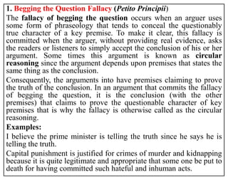 1. Begging the Question Fallacy (Petito Principii)
The fallacy of begging the question occurs when an arguer uses
some form of phraseology that tends to conceal the questionably
true character of a key premise. To make it clear, this fallacy is
committed when the arguer, without providing real evidence, asks
the readers or listeners to simply accept the conclusion of his or her
argument. Some times this argument is known as circular
reasoning since the argument depends upon premises that states the
same thing as the conclusion.
Consequently, the arguments into have premises claiming to prove
the truth of the conclusion. In an argument that commits the fallacy
of begging the question, it is the conclusion (with the other
premises) that claims to prove the questionable character of key
premises that is why the fallacy is otherwise called as the circular
reasoning.
Examples:
I believe the prime minister is telling the truth since he says he is
telling the truth.
Capital punishment is justified for crimes of murder and kidnapping
because it is quite legitimate and appropriate that some one be put to
death for having committed such hateful and inhuman acts.
 