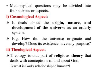 • Metaphysical questions may be divided into
four subsets or aspects.
i) Cosmological Aspect:
 It deals about the origin, nature, and
development of the universe as an orderly
system.
 E.g. How did the universe originate and
develop? Does its existence have any purpose?
ii) Theological Aspect:
Theology is that part of religious theory that
deals with conceptions of and about God.
what is God’s relationship to human?‖
 