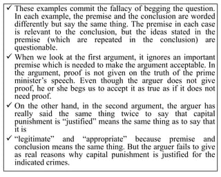  These examples commit the fallacy of begging the question.
In each example, the premise and the conclusion are worded
differently but say the same thing. The premise in each case
is relevant to the conclusion, but the ideas stated in the
premise (which are repeated in the conclusion) are
questionable.
 When we look at the first argument, it ignores an important
premise which is needed to make the argument acceptable. In
the argument, proof is not given on the truth of the prime
minister’s speech. Even though the arguer does not give
proof, he or she begs us to accept it as true as if it does not
need proof.
 On the other hand, in the second argument, the arguer has
really said the same thing twice to say that capital
punishment is “justified” means the same thing as to say that
it is
 “legitimate” and “appropriate” because premise and
conclusion means the same thing. But the arguer fails to give
as real reasons why capital punishment is justified for the
indicated crimes.
 