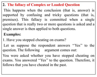 2. The fallacy of Complex or Loaded Question
This happens when the conclusion (that is, answer) is
supported by confusing and tricky questions (that is,
premises). This fallacy is committed when a single
question that is really two or more questions is asked and a
single answer is then applied to both questions.
Examples:
1. Have you stopped cheating on exams?
Let us suppose the respondent answers ‘‘Yes’’ to the
question. The following argument comes out:
You were asked whether you have stopped cheating on
exams. You answered ‘‘Yes’’ to the question. Therefore, it
follows that you have cheated in the past.
 