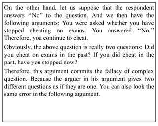On the other hand, let us suppose that the respondent
answers ‘‘No’’ to the question. And we then have the
following arguments: You were asked whether you have
stopped cheating on exams. You answered ‘‘No.’’
Therefore, you continue to cheat.
Obviously, the above question is really two questions: Did
you cheat on exams in the past? If you did cheat in the
past, have you stopped now?
Therefore, this argument commits the fallacy of complex
question. Because the arguer in his argument gives two
different questions as if they are one. You can also look the
same error in the following argument.
 