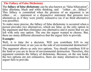. The Fallacy of False Dichotomy
The fallacy of false dichotomy can be also known as “false bifurcation”,
false dilemma, black and white thinking, and “either…or…fallacy”.
This fallacy is committed when the premise of an argument is an
either… or… statement or a disjunctive statement that presents two
alternatives as if they were jointly exhaustive (as if no third alternative
was possible).
To make more precise, the fallacy of false dichotomy is occurred when a
person provides two alternatives, which are false, as the only option in
the argument and then eliminates one alternative and it seems that we are
left with only one option. The one the arguer wanted to choose. But,
there are many different alternatives that the arguer fails to provide.
Example:
Well, it is time for a decision. Will you contribute $10 to our
environmental fund, or are you on the side of environmental destruction?
The argument allows us only two options. You should contribute $10 to
the fund or you are in favor of environmental destruction. Therefore, this
argument commits the fallacy of dichotomy. Because, on the one hand,
the two options are not exhaustive, there are many alternatives that the
arguer fails to provide.
 