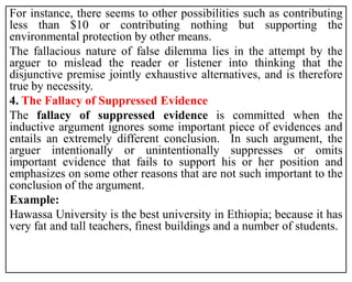 For instance, there seems to other possibilities such as contributing
less than $10 or contributing nothing but supporting the
environmental protection by other means.
The fallacious nature of false dilemma lies in the attempt by the
arguer to mislead the reader or listener into thinking that the
disjunctive premise jointly exhaustive alternatives, and is therefore
true by necessity.
4. The Fallacy of Suppressed Evidence
The fallacy of suppressed evidence is committed when the
inductive argument ignores some important piece of evidences and
entails an extremely different conclusion. In such argument, the
arguer intentionally or unintentionally suppresses or omits
important evidence that fails to support his or her position and
emphasizes on some other reasons that are not such important to the
conclusion of the argument.
Example:
Hawassa University is the best university in Ethiopia; because it has
very fat and tall teachers, finest buildings and a number of students.
 