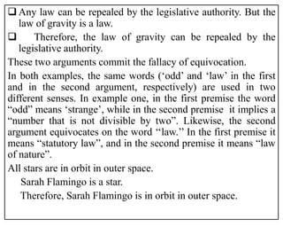  Any law can be repealed by the legislative authority. But the
law of gravity is a law.
 Therefore, the law of gravity can be repealed by the
legislative authority.
These two arguments commit the fallacy of equivocation.
In both examples, the same words (‘odd’ and ‘law’ in the first
and in the second argument, respectively) are used in two
different senses. In example one, in the first premise the word
“odd” means ‘strange’, while in the second premise it implies a
“number that is not divisible by two”. Likewise, the second
argument equivocates on the word ‘‘law.’’ In the first premise it
means “statutory law”, and in the second premise it means “law
of nature”.
All stars are in orbit in outer space.
Sarah Flamingo is a star.
Therefore, Sarah Flamingo is in orbit in outer space.
 