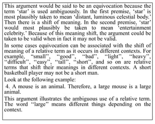 This argument would be said to be an equivocation because the
term ‘star’ is used ambiguously. In the first premise, ‘star’ is
most plausibly taken to mean ‘distant, luminous celestial body.’
Then there is a shift of meaning. In the second premise, ‘star’
would most plausibly be taken to mean ‘entertainment
celebrity.’ Because of this meaning shift, the argument could be
taken to be valid when in fact it may not be valid.
In some cases equivocation can be associated with the shift of
meaning of a relative term as it occurs in different contexts. For
example, “small’’, ‘‘good’’, ‘‘bad’’, ‘‘light’’, ‘‘heavy’’,
‘‘difficult’’, ‘‘easy’’, ‘‘tall’’, ‘‘short’’, and so on are relative
terms that shift their meanings in different contexts. A short
basketball player may not be a short man.
Look at the following example:
4. A mouse is an animal. Therefore, a large mouse is a large
animal.
This argument illustrates the ambiguous use of a relative term.
The word ‘‘large’’ means different things depending on the
context.
 