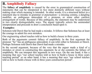 B. Amphiboly Fallacy
The fallacy of amphiboly is caused by the error in grammatical construction of
statements that can be interpreted in two more distinctly different ways without
making clear which meaning is intended. In other words, it is a structural defect in a
statement due to mistake in grammar or punctuation—a missing comma, a dangling
modifier, an ambiguous antecedent of a pronoun, or some other careless
arrangement of words. Because of this ambiguity, the statement may be understood
in two clearly distinguishable ways. The arguer typically selects the unintended
interpretation and proceeds to draw a conclusion based upon it.
Examples:
Solomon told Dawit that he had made a mistake. It follows that Solomon has at least
the courage to admit his own mistakes.
Our engineering school teaches told us how to build a house in three years.
Both of the arguments commit fallacy of amphiboly. In the first argument the
pronoun ‘‘he’’ has an ambiguous antecedent; it can refer either to Solomon or Dawit.
Perhaps Solomon told Dawit that Dawit had made a mistake.
In the second argument, because of the very that the arguer made a kind of a
mistakes or errors in constructing this argument; he or she commits the fallacy of
amphiboly. We can interpret this argument in two ways. On the one hand, it has a
meaning that says “our school teaches told us how to build a house in three years
teaching period” or on other hand, it has a meaning that says “our school teaches
told us how to build a house with in three years construction period”.
 