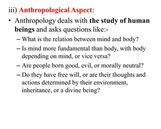 iii) Anthropological Aspect:
• Anthropology deals with the study of human
beings and asks questions like:-
– What is the relation between mind and body?
– Is mind more fundamental than body, with body
depending on mind, or vice versa?
– Are people born good, evil, or morally neutral?
– Do they have free will, or are their thoughts and
actions determined by their environment,
inheritance, or a divine being?
 