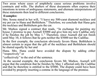 Two areas where cases of amphiboly cause serious problems involve
contracts and wills. The drafters of these documents often express their
intentions in terms of ambiguous statements, and alternate interpretations of
these statements then lead to different conclusions.
Examples:
Mrs. Sosna stated in her will, ‘‘I leave my 500-carat diamond necklace and
my pet car to Hana and Bethlehem.’’ Therefore, we conclude that Hana gets
the necklace and Bethlehem gets the car.
Mr. Markos signed a contract that reads, ‘‘In exchange for painting my
house, I promise to pay Asenafi $5000 and give him my new Cadillac only
if he finishes the job by May 1.’’ Therefore, since Asenafi did not finish
until May 10, it follows that he gets neither the $5000 nor the Cadillac.
In the first example, the conclusion obviously favors Hana. Bethlehem is
almost certain to argue that the gift of the necklace and Bethlehem should
be shared equally by her and
Hana. Mrs. Hana could have avoided the dispute by adding either
‘‘respectively’’ or
‘‘collectively’’ to the end of the sentence.
In the second example, the conclusion favors Mr. Markos. Asenafi will
argue that the condition that he finishes by May 1 affected only the Cadillac
and that he therefore is entitled to the $5000. The dispute could have been
avoided by properly inserting a comma in the language of the promise.
 