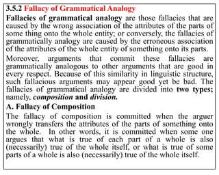 3.5.2 Fallacy of Grammatical Analogy
Fallacies of grammatical analogy are those fallacies that are
caused by the wrong association of the attributes of the parts of
some thing onto the whole entity; or conversely, the fallacies of
grammatically analogy are caused by the erroneous association
of the attributes of the whole entity of something onto its parts.
Moreover, arguments that commit these fallacies are
grammatically analogous to other arguments that are good in
every respect. Because of this similarity in linguistic structure,
such fallacious arguments may appear good yet be bad. The
fallacies of grammatical analogy are divided into two types;
namely, composition and division.
A. Fallacy of Composition
The fallacy of composition is committed when the arguer
wrongly transfers the attributes of the parts of something onto
the whole. In other words, it is committed when some one
argues that what is true of each part of a whole is also
(necessarily) true of the whole itself, or what is true of some
parts of a whole is also (necessarily) true of the whole itself.
 