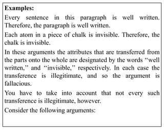 Examples:
Every sentence in this paragraph is well written.
Therefore, the paragraph is well written.
Each atom in a piece of chalk is invisible. Therefore, the
chalk is invisible.
In these arguments the attributes that are transferred from
the parts onto the whole are designated by the words ‘‘well
written,’’ and ‘‘invisible,’’ respectively. In each case the
transference is illegitimate, and so the argument is
fallacious.
You have to take into account that not every such
transference is illegitimate, however.
Consider the following arguments:
 