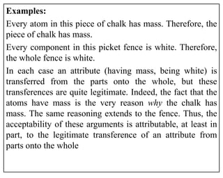 Examples:
Every atom in this piece of chalk has mass. Therefore, the
piece of chalk has mass.
Every component in this picket fence is white. Therefore,
the whole fence is white.
In each case an attribute (having mass, being white) is
transferred from the parts onto the whole, but these
transferences are quite legitimate. Indeed, the fact that the
atoms have mass is the very reason why the chalk has
mass. The same reasoning extends to the fence. Thus, the
acceptability of these arguments is attributable, at least in
part, to the legitimate transference of an attribute from
parts onto the whole
 