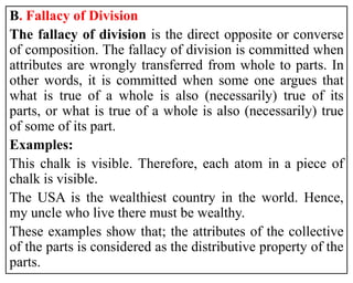 B. Fallacy of Division
The fallacy of division is the direct opposite or converse
of composition. The fallacy of division is committed when
attributes are wrongly transferred from whole to parts. In
other words, it is committed when some one argues that
what is true of a whole is also (necessarily) true of its
parts, or what is true of a whole is also (necessarily) true
of some of its part.
Examples:
This chalk is visible. Therefore, each atom in a piece of
chalk is visible.
The USA is the wealthiest country in the world. Hence,
my uncle who live there must be wealthy.
These examples show that; the attributes of the collective
of the parts is considered as the distributive property of the
parts.
 