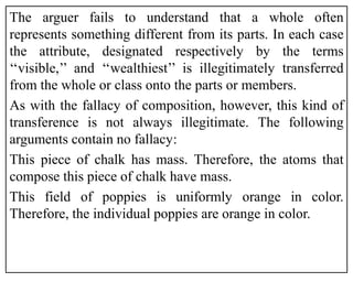 The arguer fails to understand that a whole often
represents something different from its parts. In each case
the attribute, designated respectively by the terms
‘‘visible,’’ and ‘‘wealthiest’’ is illegitimately transferred
from the whole or class onto the parts or members.
As with the fallacy of composition, however, this kind of
transference is not always illegitimate. The following
arguments contain no fallacy:
This piece of chalk has mass. Therefore, the atoms that
compose this piece of chalk have mass.
This field of poppies is uniformly orange in color.
Therefore, the individual poppies are orange in color.
 