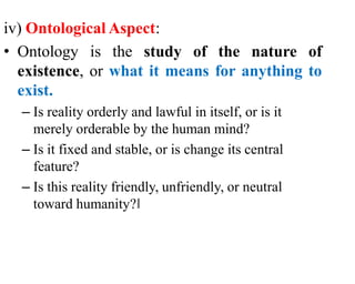 iv) Ontological Aspect:
• Ontology is the study of the nature of
existence, or what it means for anything to
exist.
– Is reality orderly and lawful in itself, or is it
merely orderable by the human mind?
– Is it fixed and stable, or is change its central
feature?
– Is this reality friendly, unfriendly, or neutral
toward humanity?‖
 