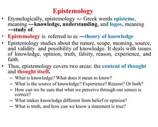 Epistemology
• Etymologically, epistemology ― Greek words episteme,
meaning ―knowledge, understanding, and logos, meaning
―study of.
• Epistemology is referred to as ―theory of knowledge
• Epistemology studies about the nature, scope, meaning, source,
and validity and possibility of knowledge. It deals with issues
of knowledge, opinion, truth, falsity, reason, experience, and
faith.
• Thus, epistemology covers two areas: the content of thought
and thought itself.
– What is knowledge? What does it mean to know?
– What is the source of knowledge? Experience? Reason? Or both?
– How can we be sure that what we perceive through our senses is
correct?
– What makes knowledge different from belief or opinion?
– What is truth, and how can we know a statement is true?
 