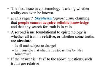 • The first issue in epistemology is asking whether
reality can even be known.
• In this regard, Skepticism(agnosticism) claiming
that people cannot acquire reliable knowledge
and that any search for truth is in vain.
• A second issue foundational to epistemology is
whether all truth is relative, or whether some truths
are absolute.
– Is all truth subject to change?
– Is it possible that what is true today may be false
tomorrow?
• If the answer is “Yes” to the above questions, such
truths are relative
 