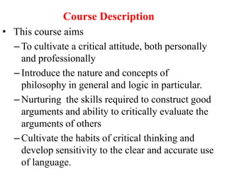 Course Description
• This course aims
– To cultivate a critical attitude, both personally
and professionally
– Introduce the nature and concepts of
philosophy in general and logic in particular.
– Nurturing the skills required to construct good
arguments and ability to critically evaluate the
arguments of others
– Cultivate the habits of critical thinking and
develop sensitivity to the clear and accurate use
of language.
 