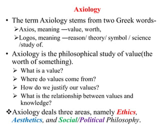 Axiology
• The term Axiology stems from two Greek words-
Axios, meaning ―value, worth,
Logos, meaning ―reason/ theory/ symbol / science
/study of.
• Axiology is the philosophical study of value(the
worth of something).
 What is a value?
 Where do values come from?
 How do we justify our values?
 What is the relationship between values and
knowledge?
Axiology deals three areas, namely Ethics,
Aesthetics, and Social/Political Philosophy.
 