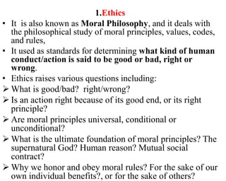 1.Ethics
• It is also known as Moral Philosophy, and it deals with
the philosophical study of moral principles, values, codes,
and rules,
• It used as standards for determining what kind of human
conduct/action is said to be good or bad, right or
wrong.
• Ethics raises various questions including:
 What is good/bad? right/wrong?
 Is an action right because of its good end, or its right
principle?
 Are moral principles universal, conditional or
unconditional?
 What is the ultimate foundation of moral principles? The
supernatural God? Human reason? Mutual social
contract?
 Why we honor and obey moral rules? For the sake of our
own individual benefits?, or for the sake of others?
 