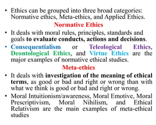 • Ethics can be grouped into three broad categories:
Normative ethics, Meta-ethics, and Applied Ethics.
Normative Ethics
• It deals with moral rules, principles, standards and
goals to evaluate conducts, actions and decisions.
• Consequentialism or Teleological Ethics,
Deontological Ethics, and Virtue Ethics are the
major examples of normative ethical studies.
Meta-ethics
• It deals with investigation of the meaning of ethical
terms, as good or bad and right or wrong than with
what we think is good or bad and right or wrong.
• Moral Intuitionism/awareness, Moral Emotive, Moral
Prescriptivism, Moral Nihilism, and Ethical
Relativism are the main examples of meta-ethical
studies
 