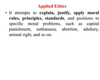 Applied Ethics
• It attempts to explain, justify, apply moral
rules, principles, standards, and positions to
specific moral problems, such as capital
punishment, euthanasia, abortion, adultery,
animal right, and so on.
 