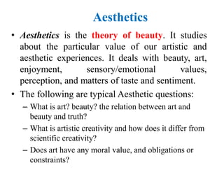 Aesthetics
• Aesthetics is the theory of beauty. It studies
about the particular value of our artistic and
aesthetic experiences. It deals with beauty, art,
enjoyment, sensory/emotional values,
perception, and matters of taste and sentiment.
• The following are typical Aesthetic questions:
– What is art? beauty? the relation between art and
beauty and truth?
– What is artistic creativity and how does it differ from
scientific creativity?
– Does art have any moral value, and obligations or
constraints?
 