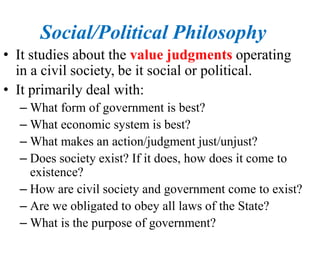 Social/Political Philosophy
• It studies about the value judgments operating
in a civil society, be it social or political.
• It primarily deal with:
– What form of government is best?
– What economic system is best?
– What makes an action/judgment just/unjust?
– Does society exist? If it does, how does it come to
existence?
– How are civil society and government come to exist?
– Are we obligated to obey all laws of the State?
– What is the purpose of government?
 