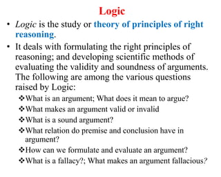 Logic
• Logic is the study or theory of principles of right
reasoning.
• It deals with formulating the right principles of
reasoning; and developing scientific methods of
evaluating the validity and soundness of arguments.
The following are among the various questions
raised by Logic:
What is an argument; What does it mean to argue?
What makes an argument valid or invalid
What is a sound argument?
What relation do premise and conclusion have in
argument?
How can we formulate and evaluate an argument?
What is a fallacy?; What makes an argument fallacious?
 