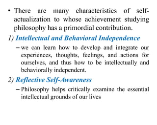 • There are many characteristics of self-
actualization to whose achievement studying
philosophy has a primordial contribution.
1) Intellectual and Behavioral Independence
– we can learn how to develop and integrate our
experiences, thoughts, feelings, and actions for
ourselves, and thus how to be intellectually and
behaviorally independent.
2) Reflective Self-Awareness
– Philosophy helps critically examine the essential
intellectual grounds of our lives
 