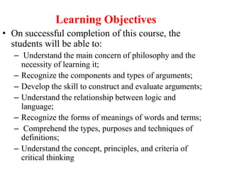 Learning Objectives
• On successful completion of this course, the
students will be able to:
– Understand the main concern of philosophy and the
necessity of learning it;
– Recognize the components and types of arguments;
– Develop the skill to construct and evaluate arguments;
– Understand the relationship between logic and
language;
– Recognize the forms of meanings of words and terms;
– Comprehend the types, purposes and techniques of
definitions;
– Understand the concept, principles, and criteria of
critical thinking
 