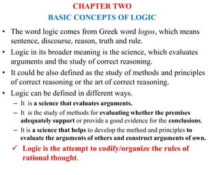 CHAPTER TWO
BASIC CONCEPTS OF LOGIC
• The word logic comes from Greek word logos, which means
sentence, discourse, reason, truth and rule.
• Logic in its broader meaning is the science, which evaluates
arguments and the study of correct reasoning.
• It could be also defined as the study of methods and principles
of correct reasoning or the art of correct reasoning.
• Logic can be defined in different ways.
– It is a science that evaluates arguments.
– It is the study of methods for evaluating whether the premises
adequately support or provide a good evidence for the conclusions.
– It is a science that helps to develop the method and principles to
evaluate the arguments of others and construct arguments of own.
 Logic is the attempt to codify/organize the rules of
rational thought.
 