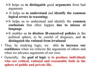 It helps us to distinguish good arguments from bad
arguments
 It helps us to understand and identify the common
logical errors in reasoning;
It helps us to understand and identify the common
confusions that often happen due to misuse of
language
It enables us to disclose ill-conceived policies in the
political sphere, to be careful of disguises, and to
distinguish the rational from irrational
• Thus, by studying logic, we able to increase our
confidence when we criticize the arguments of others and
when we advance arguments of our own.
• Generally, the goal of logic is to produce individuals
who are critical, rational and reasonable both in the
sphere of public and private life.
 