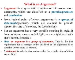 What is an Argument?
• Argument is a systematic combination of two or more
statements, which are classified as a premise/premises
and conclusion.
• From logical point of view, arguments is a group of
statements(premise), which are claimed to provide
support for, one of the other, the (conclusion).
• But an argument has a very specific meaning in logic. It
does not mean, a mere verbal fight, as one might have with
one‘s parent. Because :-
• First, an argument is a group of statements. That is, the first
requirement for a passage to be qualified as an argument is to
combine two or more statements.
• A statement is a declarative sentence that has a truth-value of either
true or false
 