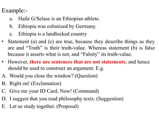 Example:-
a. Haile G/Selase is an Ethiopian athlete.
b. Ethiopia was colonized by Germany.
c. Ethiopia is a landlocked country
• Statement (a) and (c) are true, because they describe things as they
are and “Truth” is their truth-value. Whereas statement (b) is false
because it asserts what is not, and “Falsity” its truth-value.
• However, there are sentences that are not statements, and hence
should be used to construct an argument. E.g.
A. Would you close the window? (Question)
B. Right on! (Exclamation)
C. Give me your ID Card, Now! (Command)
D. I suggest that you read philosophy texts. (Suggestion)
E. Let us study together. (Proposal)
 
