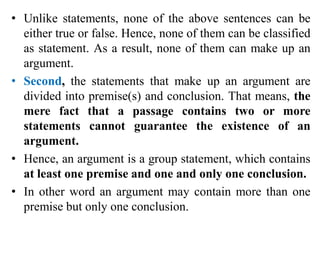 • Unlike statements, none of the above sentences can be
either true or false. Hence, none of them can be classified
as statement. As a result, none of them can make up an
argument.
• Second, the statements that make up an argument are
divided into premise(s) and conclusion. That means, the
mere fact that a passage contains two or more
statements cannot guarantee the existence of an
argument.
• Hence, an argument is a group statement, which contains
at least one premise and one and only one conclusion.
• In other word an argument may contain more than one
premise but only one conclusion.
 