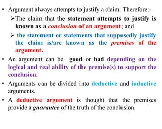 • Argument always attempts to justify a claim. Therefore:-
The claim that the statement attempts to justify is
known as a conclusion of an argument; and
 the statement or statements that supposedly justify
the claim is/are known as the premises of the
argument.
• An argument can be good or bad depending on the
logical and real ability of the premise(s) to support the
conclusion.
• Arguments can be divided into deductive and inductive
arguments.
• A deductive argument is thought that the premises
provide a guarantee of the truth of the conclusion.
 